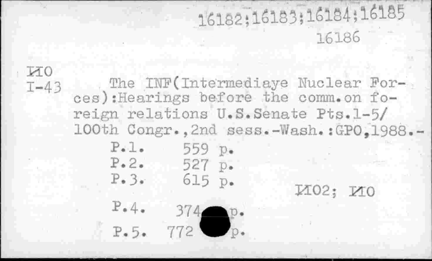 ﻿HO
1-43
16132 ‘,151s 3; 15134 *, 1515 5
16186
The INF( In termed! aye Nuclear Forces) :Hearings before the comm.on foreign relations U.S.Senate Pts.1-5/ 100th Congr.,2nd sess.-Wash.:GPO,1988.-
P.l.
P.2.
P.3.
P.4.
P.5.
559 p.
527 p.
615 p.
374^p.
772 Wp-
H02; MO